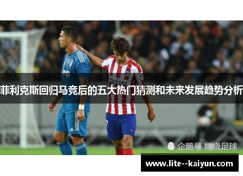 菲利克斯回归马竞后的五大热门猜测和未来发展趋势分析