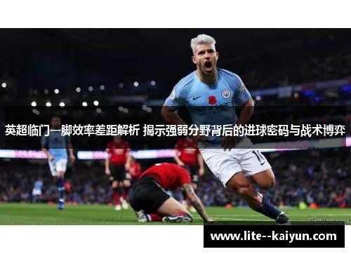 英超临门一脚效率差距解析 揭示强弱分野背后的进球密码与战术博弈 英超临门一脚效率差距解析 揭示强弱分野背后的进球密码与战术博弈