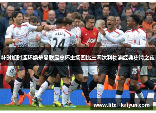 补时加时连环绝杀曼联足总杯主场四比三淘汰利物浦经典史诗之夜 补时加时连环绝杀曼联足总杯主场四比三淘汰利物浦经典史诗之夜