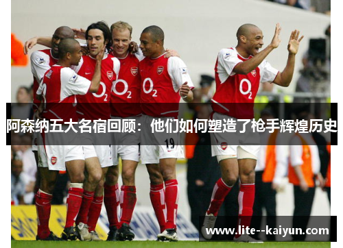 阿森纳五大名宿回顾：他们如何塑造了枪手辉煌历史