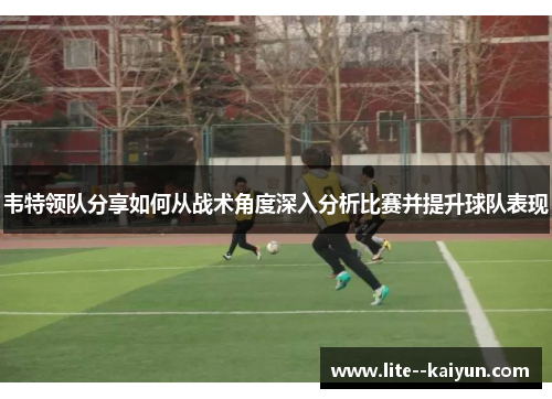韦特领队分享如何从战术角度深入分析比赛并提升球队表现
