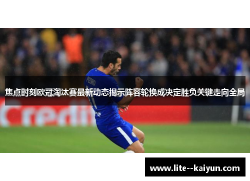 焦点时刻欧冠淘汰赛最新动态揭示阵容轮换成决定胜负关键走向全局